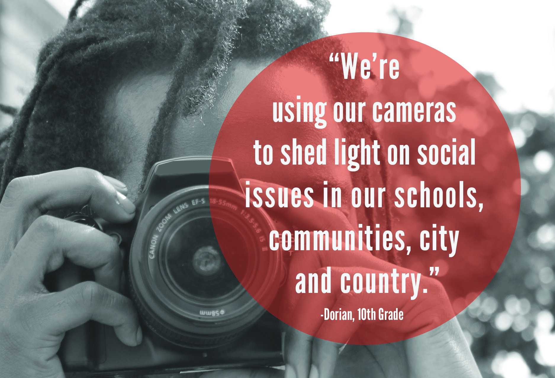 "We're using our cameras to shed light on issues in our schools, communities, city and country." -Dorian, 10th Grade